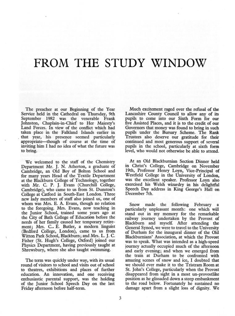FROM THE STUDY WINDOW The preacher at our Beginning of the Year Service held in the Cathedral on Thursday, 9th September 1982 was the venerable Frank Johnston, Chaplain-in-Chief to Her Majesty's Land Forces. In view of the conflict which had taken place in the Falkland Islands earlier in that year, his presence seemed particularly appropriate—though of course at the time of inviting him I had no idea of what the future was to bring. We welcomed to the staff of the Chemistry Department Mr. J. N. Atherton, a graduate of Cambridge, an Old Boy of Bolton School and for many years Head of the Textile Department at the Blackburn College of Technology, together with Mr. C. P. J. Evans (Churchill College, Cambridge), who came to us from St. Dunston's College at Catford in South-East London. Three new lady members of staff also joined us, one of whom was Mrs. E. A. Evans, though no relation to the foregoing. Mrs. Evans, now teaching in the Junior School, trained some years ago at the City of Bath College of Education before the needs of her family caused her temporary retirement; Mrs. C.. E. Butler, a modern linguist (Bedford College, London), came to us from Witton Park School, Blackburn; and Mrs. L. J. C. Fisher (St. Hugh's College, Oxford) joined our Physics Department, having previously taught at Shrewsbury, where she also taught swimming. The term was quickly under way, with its usual round of visitors to school and visits out of school to theatres, exhibitions and places of further education. An innovation, and one receiving enthusiastic parental support, was the holding of the Junior School Speech Day on the last Friday afternoon before half-term. Much excitement raged over the refusal of the Lancashire County Council to allow any of its pupils to come into our Sixth Form for our five Assisted Places, and it is to the credit of our Governors that money was found to bring in such pupils under the Bursary Scheme. The Rank Trustees also deserve our gratitude for their continued and most generous support of several pupils in the school, particularly at sixth form level, who would not otherwise be able to attend. At an Old Blackburnian Section Dinner held in Christ's College, Cambridge on November 19th, Professor Henry Loyn, Vice-Principal of Westfield College in the University of London, was the excellent speaker. Professor Loyn also exercised his Welsh wizardry in his delightful Speech Day address in King George's Hall on December 7th. Snow made the following February a particularly unpleasant month: one which will stand out in my memory for the remarkable railway journey undertaken by the Provost of Blackburn and myself. After attending the General Synod, we were to travel to the University of Durham for the inaugural dinner of the Old Blackburnians' Association, at which the Provost was to speak. What was intended as a high-speed journey actually occupied much of the afternoon and early evening; and when we emerged from the train at Durham to be confronted with amazing scenes of snow and ice, I doubted that we should ever make it to the Tristram Room at St. John's College, particularly when the Provost disappeared from sight in a most un-provostlike position as he glissaded down a steep embankment to the road below. Fortunately he sustained no damage apart from a slight loss of dignity. We